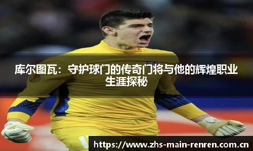 库尔图瓦：守护球门的传奇门将与他的辉煌职业生涯探秘